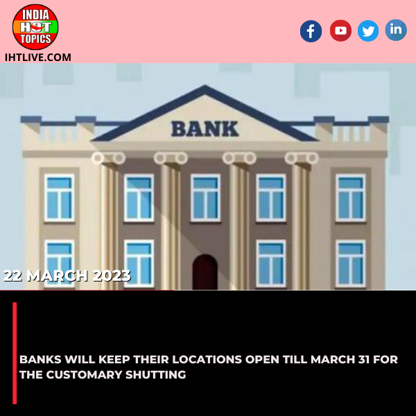 Banks will keep their locations open till March 31 for the customary shutting